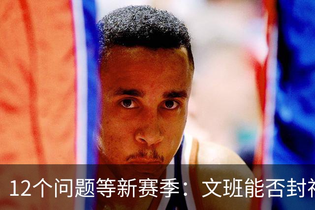 12个问题等新赛季：文班能否封神，尼克斯合同隐患多大